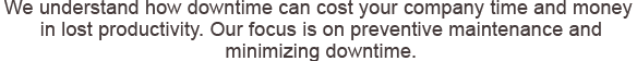 We understand how downtime can cost your company time and money in lost productivity. Our focus is on preventive maintenance and minimizing downtime.