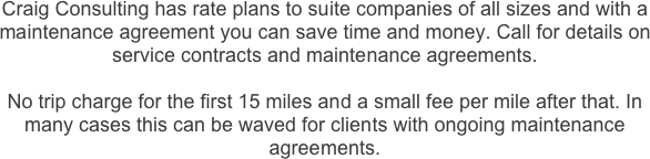Craig Consulting has rate plans to suite companies of all sizes and with a maintenance agreement you can save time and money. Call for details on service contracts and maintenance agreements. 

No trip charge for the first 15 miles and a small fee per mile after that. In many cases this can be waved for clients with ongoing maintenance agreements.